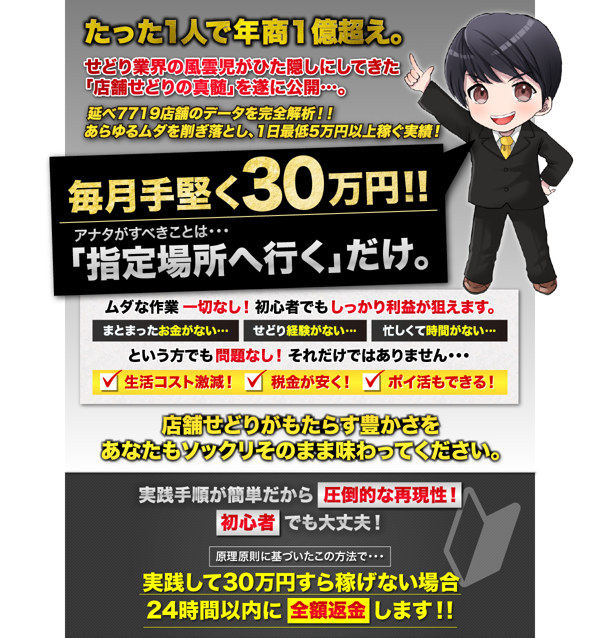 たった1人で年商１億越え。せどり業界の風雲児がひた隠しにしてきた「店舗せどりの真髄」を遂に公開。延べ7719店舗のデータを完全解析！！あらゆるムダを削ぎ落とし、1日最低5万円以上稼ぐ実績！毎月手堅く３０万円！！アナタがすべきことは・・・「指定場所へ行く」だけ。ムダな作業一切なし。まとまったお金がなくても、せどりの経験がなくても、忙しくて時間がなくても問題なし！初心者でもしっかり利益が狙えます。それだけではありません・・・・生活コスト激減します。・税金が安くなります。・ポイ活できます。店舗せどりがもたらす豊かさを、
あなたもソックリそのまま味わってください。実践手順が簡単だから圧倒的な再現性！初心者でも大丈夫！原理原則に基づいたこの方法で・・・実践して30万円すら稼げない場合24時間以内に全額返金します！！