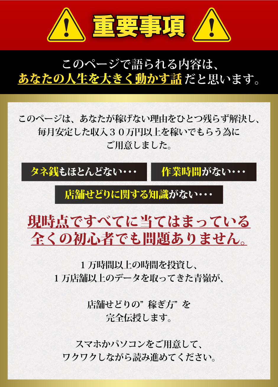 【重要事項】このページで語られる内容は、あなたの人生を大きく動かす話だと思います。このページは、あなたが稼げない理由をひとつ残らず解決し、毎月安定した収入３０万円以上を稼いでもらう為にご用意しました。タネ銭もほとんどない、作業時間がない、店舗せどりに関する知識がない、現時点ですべてに当てはまっている全くの初心者でも問題ありません。1万時間以上の時間を投資し、1万店舗以上のデータを取ってきた青嶺が、店舗せどりの”稼ぎ方”を完全伝授します。スマホかパソコンをご用意して、ワクワクしながら読み進めてください。