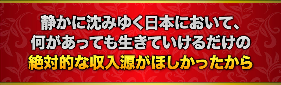 静かに沈みゆく日本において、何があっても生きていけるだけの絶対的な収入源がほしかったから