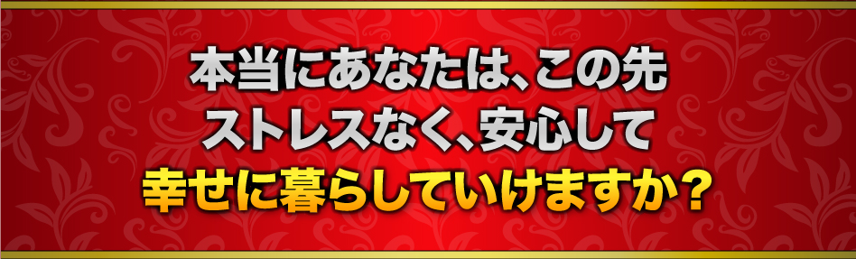 本当にあなたは、この先ストレスなく、安心して幸せに暮らしていけますか