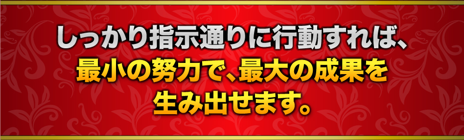 しっかり指示通りに行動すれば、最小の努力で、最大の成果を生み出せます。